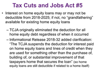Tax Cuts and Jobs Act #5
• Interest on home equity loans may or may not be
deductible from 2018-2025; if not, no “grandfathering”
available for existing home equity loans
– TCJA originally eliminated the deduction for all
home equity debt regardless of when it occurred
– Informational Release 2018-32 added clarification:
“The TCJA suspends the deduction for interest paid
on home equity loans and lines of credit when they
are used for something other than the purchase of,
building of, or substantial improvement of that
taxpayers home that secures the loan” (so home
equity loans are still deductible if related to a home itself)
 