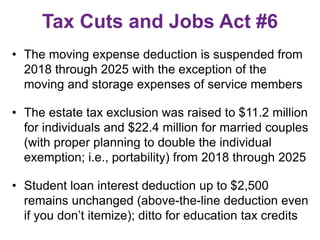 Tax Cuts and Jobs Act #6
• The moving expense deduction is suspended from
2018 through 2025 with the exception of the
moving and storage expenses of service members
• The estate tax exclusion was raised to $11.2 million
for individuals and $22.4 million for married couples
(with proper planning to double the individual
exemption; i.e., portability) from 2018 through 2025
• Student loan interest deduction up to $2,500
remains unchanged (above-the-line deduction even
if you don’t itemize); ditto for education tax credits
 