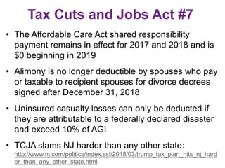 Tax Cuts and Jobs Act #7
• The Affordable Care Act shared responsibility
payment remains in effect for 2017 and 2018 and is
$0 beginning in 2019
• Alimony is no longer deductible by spouses who pay
or taxable to recipient spouses for divorce decrees
signed after December 31, 2018
• Uninsured casualty losses can only be deducted if
they are attributable to a federally declared disaster
and exceed 10% of AGI
• TCJA slams NJ harder than any other state:
http://www.nj.com/politics/index.ssf/2018/03/trump_tax_plan_hits_nj_hard
er_than_any_other_state.html
 