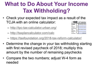 What to Do About Your Income
Tax Withholding?
• Check your expected tax impact as a result of the
TCJA with an online calculator:
– http://tpc-tax-calculator.urban.org/
– http://taxplancalculator.com/calc
– https://taxfoundation.org/2018-tax-reform-calculator/
• Determine the change in your tax withholding starting
with first revised paycheck of 2018; multiply this
amount by the number of remaining paychecks
• Compare the two numbers; adjust W-4 form as
needed
 