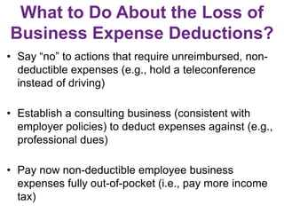 What to Do About the Loss of
Business Expense Deductions?
• Say “no” to actions that require unreimbursed, non-
deductible expenses (e.g., hold a teleconference
instead of driving)
• Establish a consulting business (consistent with
employer policies) to deduct expenses against (e.g.,
professional dues)
• Pay now non-deductible employee business
expenses fully out-of-pocket (i.e., pay more income
tax)
 
