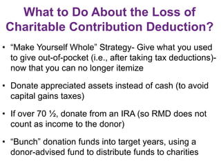 What to Do About the Loss of
Charitable Contribution Deduction?
• “Make Yourself Whole” Strategy- Give what you used
to give out-of-pocket (i.e., after taking tax deductions)-
now that you can no longer itemize
• Donate appreciated assets instead of cash (to avoid
capital gains taxes)
• If over 70 ½, donate from an IRA (so RMD does not
count as income to the donor)
• “Bunch” donation funds into target years, using a
donor-advised fund to distribute funds to charities
 