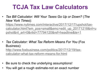 TCJA Tax Law Calculators
• Tax Bill Calculator: Will Your Taxes Go Up or Down? (The
New York Times):
https://www.nytimes.com/interactive/2017/12/17/upshot/tax-
calculator.html?em_pos=small&emc=edit_up_20171218&nl=u
pshot&nl_art=0&nlid=77794120&ref=headline&te=1
• Tax Calculator: What Tax Reform Means For You (Fox
Business):
http://www.foxbusiness.com/politics/2017/12/19/tax-
calculator-what-tax-reform-means-for.html
• Be sure to check the underlying assumptions!
• You will get a rough estimate-not an exact number
 