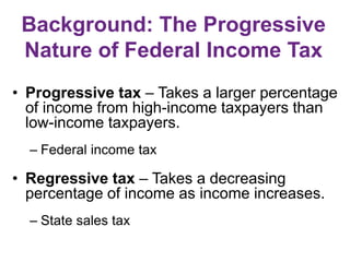 Background: The Progressive
Nature of Federal Income Tax
• Progressive tax – Takes a larger percentage
of income from high-income taxpayers than
low-income taxpayers.
– Federal income tax
• Regressive tax – Takes a decreasing
percentage of income as income increases.
– State sales tax
 