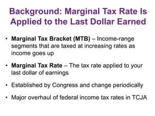 Background: Marginal Tax Rate Is
Applied to the Last Dollar Earned
• Marginal Tax Bracket (MTB) – Income-range
segments that are taxed at increasing rates as
income goes up
• Marginal Tax Rate – The tax rate applied to your
last dollar of earnings
• Established by Congress and change periodically
• Major overhaul of federal income tax rates in TCJA
 