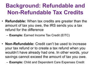 Background: Refundable and
Non-Refundable Tax Credits
• Refundable: When tax credits are greater than the
amount of tax you owe, the IRS sends you a tax
refund for the difference
– Example: Earned Income Tax Credit (EITC)
• Non-Refundable: Credit can’t be used to increase
your tax refund or to create a tax refund when you
wouldn’t have already had one. In other words, your
savings cannot exceed the amount of tax you owe.
– Example: Child and Dependent Care Expenses Credit
 