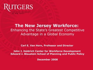 The New Jersey Workforce:
Enhancing the State’s Greatest Competitive
Advantage in a Global Economy
Carl E. Van Horn, Professor and Director
John J. Heldrich Center for Workforce Development
Edward J. Bloustein School of Planning and Public Policy
December 2008
 
