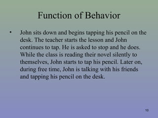 Function of Behavior
• John sits down and begins tapping his pencil on the
desk. The teacher starts the lesson and John
continues to tap. He is asked to stop and he does.
While the class is reading their novel silently to
themselves, John starts to tap his pencil. Later on,
during free time, John is talking with his friends
and tapping his pencil on the desk.
10
 