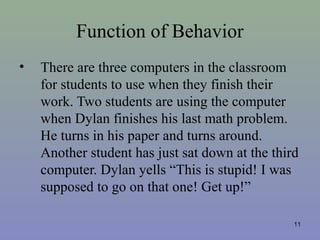Function of Behavior
• There are three computers in the classroom
for students to use when they finish their
work. Two students are using the computer
when Dylan finishes his last math problem.
He turns in his paper and turns around.
Another student has just sat down at the third
computer. Dylan yells “This is stupid! I was
supposed to go on that one! Get up!”
11
 