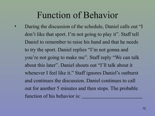 Function of Behavior
• During the discussion of the schedule, Daniel calls out “I
don’t like that sport. I’m not going to play it”. Staff tell
Daniel to remember to raise his hand and that he needs
to try the sport. Daniel replies “I’m not gonna and
you’re not going to make me”. Staff reply “We can talk
about this later”. Daniel shouts out “I’ll talk about it
whenever I feel like it.” Staff ignores Daniel’s outburst
and continues the discussion. Daniel continues to call
out for another 5 minutes and then stops. The probable
function of his behavior is:
12
 