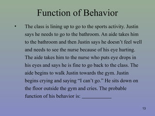 Function of Behavior
• The class is lining up to go to the sports activity. Justin
says he needs to go to the bathroom. An aide takes him
to the bathroom and then Justin says he doesn’t feel well
and needs to see the nurse because of his eye hurting.
The aide takes him to the nurse who puts eye drops in
his eyes and says he is fine to go back to the class. The
aide begins to walk Justin towards the gym. Justin
begins crying and saying “I can’t go.” He sits down on
the floor outside the gym and cries. The probable
function of his behavior is:
13
 
