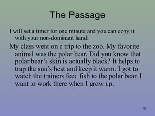The Passage
I will set a timer for one minute and you can copy it
with your non-dominant hand:
My class went on a trip to the zoo. My favorite
animal was the polar bear. Did you know that
polar bear’s skin is actually black? It helps to
trap the sun’s heat and keep it warm. I got to
watch the trainers feed fish to the polar bear. I
want to work there when I grow up.
15
 