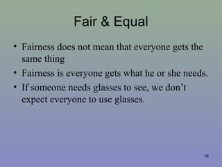 Fair & Equal
• Fairness does not mean that everyone gets the
same thing
• Fairness is everyone gets what he or she needs.
• If someone needs glasses to see, we don’t
expect everyone to use glasses.
16
 