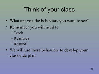 Think of your class
• What are you the behaviors you want to see?
• Remember you will need to
– Teach
– Reinforce
– Remind
• We will use these behaviors to develop your
classwide plan
18
 