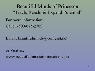 Beautiful Minds of Princeton
“Teach, Reach, & Expand Potential”
For more information:
Call: 1-800-675-2709
Email: beautifulminds@comcast.net
or Visit us:
www.beautifulmindsofprinceton.com
2
 