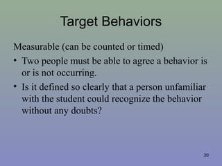 20
Target Behaviors
Measurable (can be counted or timed)
• Two people must be able to agree a behavior is
or is not occurring.
• Is it defined so clearly that a person unfamiliar
with the student could recognize the behavior
without any doubts?
 