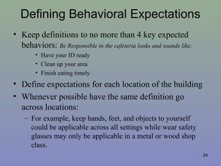 Defining Behavioral Expectations
• Keep definitions to no more than 4 key expected
behaviors: Be Responsible in the cafeteria looks and sounds like:
• Have your ID ready
• Clean up your area
• Finish eating timely
• Define expectations for each location of the building
• Whenever possible have the same definition go
across locations:
– For example, keep hands, feet, and objects to yourself
could be applicable across all settings while wear safety
glasses may only be applicable in a metal or wood shop
class.
24
 