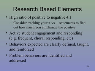 Research Based Elements
• High ratio of positive to negative 4:1
– Consider tracking your + vs. – statements to find
out how much you emphasize the positive
• Active student engagement and responding
(e.g. frequent, choral responding, etc)
• Behaviors expected are clearly defined, taught,
and reinforced
• Problem behaviors are identified and
addressed
29
 