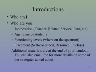 Introductions
• Who am I
• Who are you
– Job position (Teacher, Related Service, Para, etc)
– Age range of students
– Functioning levels (where on the spectrum)
– Placement (Self-contained, Resource, In class)
Additional materials are at the end of your handout.
You can also email me for more details on some of
the strategies talked about
3
 