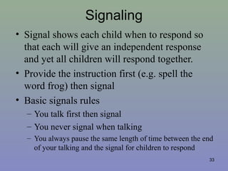 Signaling
• Signal shows each child when to respond so
that each will give an independent response
and yet all children will respond together.
• Provide the instruction first (e.g. spell the
word frog) then signal
• Basic signals rules
– You talk first then signal
– You never signal when talking
– You always pause the same length of time between the end
of your talking and the signal for children to respond
33
 