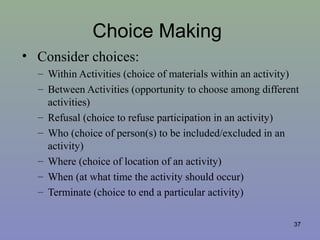 Choice Making
• Consider choices:
– Within Activities (choice of materials within an activity)
– Between Activities (opportunity to choose among different
activities)
– Refusal (choice to refuse participation in an activity)
– Who (choice of person(s) to be included/excluded in an
activity)
– Where (choice of location of an activity)
– When (at what time the activity should occur)
– Terminate (choice to end a particular activity)
37
 