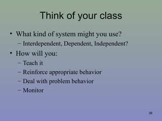 Think of your class
• What kind of system might you use?
– Interdependent, Dependent, Independent?
• How will you:
– Teach it
– Reinforce appropriate behavior
– Deal with problem behavior
– Monitor
38
 