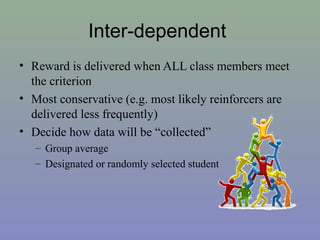 Inter-dependent
• Reward is delivered when ALL class members meet
the criterion
• Most conservative (e.g. most likely reinforcers are
delivered less frequently)
• Decide how data will be “collected”
– Group average
– Designated or randomly selected student
 