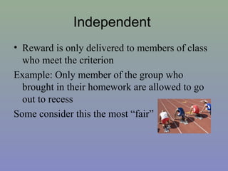 Independent
• Reward is only delivered to members of class
who meet the criterion
Example: Only member of the group who
brought in their homework are allowed to go
out to recess
Some consider this the most “fair”
 
