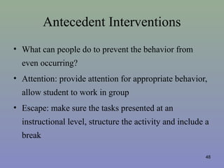Antecedent Interventions
• What can people do to prevent the behavior from
even occurring?
• Attention: provide attention for appropriate behavior,
allow student to work in group
• Escape: make sure the tasks presented at an
instructional level, structure the activity and include a
break
48
 