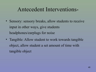 Antecedent Interventions-
• Sensory: sensory breaks, allow students to receive
input in other ways, give students
headphones/earplugs for noise
• Tangible: Allow student to work towards tangible
object, allow student a set amount of time with
tangible object
49
 