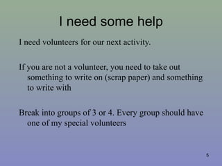I need some help
I need volunteers for our next activity.
If you are not a volunteer, you need to take out
something to write on (scrap paper) and something
to write with
Break into groups of 3 or 4. Every group should have
one of my special volunteers
5
 