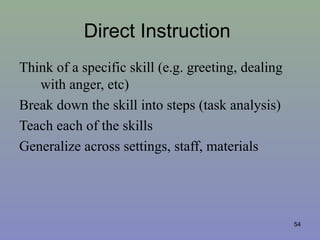 Direct Instruction
Think of a specific skill (e.g. greeting, dealing
with anger, etc)
Break down the skill into steps (task analysis)
Teach each of the skills
Generalize across settings, staff, materials
54
 