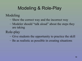 Modeling & Role-Play
Modeling
– Show the correct way and the incorrect way
– Modeler should “talk aloud” about the steps they
are taking
Role-play
– Give students the opportunity to practice the skill
– Be as realistic as possible in creating situations
56
 