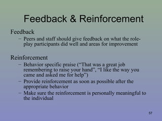 Feedback & Reinforcement
Feedback
– Peers and staff should give feedback on what the role-
play participants did well and areas for improvement
Reinforcement
– Behavior specific praise (“That was a great job
remembering to raise your hand”, “I like the way you
came and asked me for help”)
– Provide reinforcement as soon as possible after the
appropriate behavior
– Make sure the reinforcement is personally meaningful to
the individual
57
 