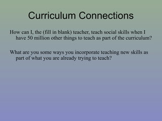 Curriculum Connections
How can I, the (fill in blank) teacher, teach social skills when I
have 50 million other things to teach as part of the curriculum?
What are you some ways you incorporate teaching new skills as
part of what you are already trying to teach?
 