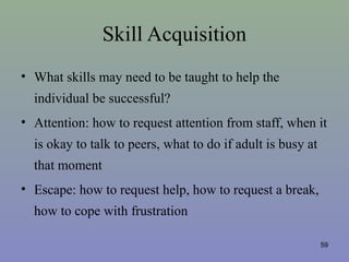 Skill Acquisition
• What skills may need to be taught to help the
individual be successful?
• Attention: how to request attention from staff, when it
is okay to talk to peers, what to do if adult is busy at
that moment
• Escape: how to request help, how to request a break,
how to cope with frustration
59
 