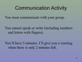 Communication Activity
You must communicate with your group.
You cannot speak or write (including numbers
and letters with fingers).
You’ll have 5 minutes. I’ll give you a warning
when there is only 2 minutes left.
6
 