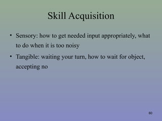 Skill Acquisition
• Sensory: how to get needed input appropriately, what
to do when it is too noisy
• Tangible: waiting your turn, how to wait for object,
accepting no
60
 