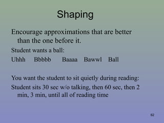 Shaping
Encourage approximations that are better
than the one before it.
Student wants a ball:
Uhhh Bbbbb Baaaa Bawwl Ball
You want the student to sit quietly during reading:
Student sits 30 sec w/o talking, then 60 sec, then 2
min, 3 min, until all of reading time
62
 