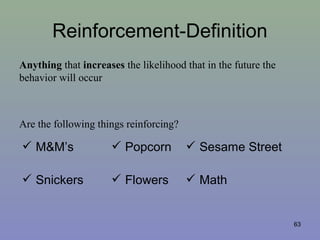 Reinforcement-Definition
Anything that increases the likelihood that in the future the
behavior will occur
Are the following things reinforcing?
 M&M’s  Popcorn  Sesame Street
 Snickers  Flowers  Math
63
 