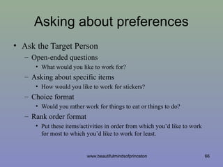 Asking about preferences
• Ask the Target Person
– Open-ended questions
• What would you like to work for?
– Asking about specific items
• How would you like to work for stickers?
– Choice format
• Would you rather work for things to eat or things to do?
– Rank order format
• Put these items/activities in order from which you’d like to work
for most to which you’d like to work for least.
66www.beautifulmindsofprinceton
 