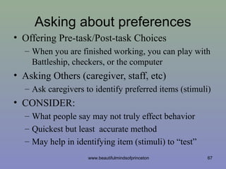Asking about preferences
• Offering Pre-task/Post-task Choices
– When you are finished working, you can play with
Battleship, checkers, or the computer
• Asking Others (caregiver, staff, etc)
– Ask caregivers to identify preferred items (stimuli)
• CONSIDER:
– What people say may not truly effect behavior
– Quickest but least accurate method
– May help in identifying item (stimuli) to “test”
67www.beautifulmindsofprinceton
 