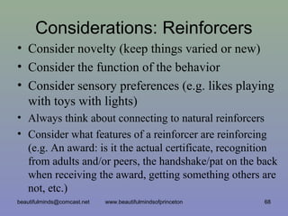 Considerations: Reinforcers
• Consider novelty (keep things varied or new)
• Consider the function of the behavior
• Consider sensory preferences (e.g. likes playing
with toys with lights)
• Always think about connecting to natural reinforcers
• Consider what features of a reinforcer are reinforcing
(e.g. An award: is it the actual certificate, recognition
from adults and/or peers, the handshake/pat on the back
when receiving the award, getting something others are
not, etc.)
beautifulminds@comcast.net 68www.beautifulmindsofprinceton
 