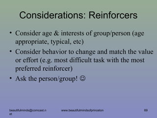 Considerations: Reinforcers
• Consider age & interests of group/person (age
appropriate, typical, etc)
• Consider behavior to change and match the value
or effort (e.g. most difficult task with the most
preferred reinforcer)
• Ask the person/group! 
beautifulminds@comcast.n
et
69www.beautifulmindsofprinceton
 