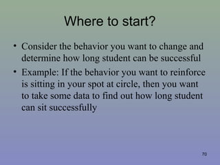 Where to start?
• Consider the behavior you want to change and
determine how long student can be successful
• Example: If the behavior you want to reinforce
is sitting in your spot at circle, then you want
to take some data to find out how long student
can sit successfully
70
 