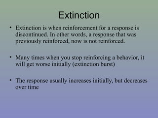 Extinction
• Extinction is when reinforcement for a response is
discontinued. In other words, a response that was
previously reinforced, now is not reinforced.
• Many times when you stop reinforcing a behavior, it
will get worse initially (extinction burst)
• The response usually increases initially, but decreases
over time
 