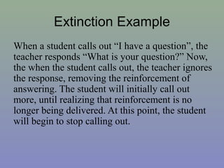 Extinction Example
When a student calls out “I have a question”, the
teacher responds “What is your question?” Now,
the when the student calls out, the teacher ignores
the response, removing the reinforcement of
answering. The student will initially call out
more, until realizing that reinforcement is no
longer being delivered. At this point, the student
will begin to stop calling out.
 