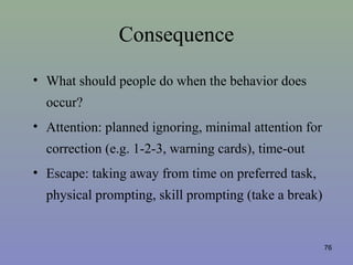 Consequence
• What should people do when the behavior does
occur?
• Attention: planned ignoring, minimal attention for
correction (e.g. 1-2-3, warning cards), time-out
• Escape: taking away from time on preferred task,
physical prompting, skill prompting (take a break)
76
 