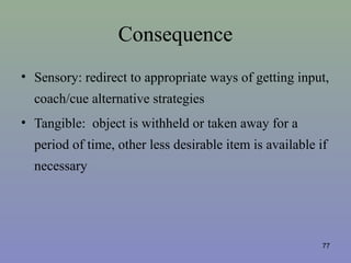 Consequence
• Sensory: redirect to appropriate ways of getting input,
coach/cue alternative strategies
• Tangible: object is withheld or taken away for a
period of time, other less desirable item is available if
necessary
77
 