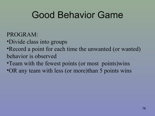 Good Behavior Game
78
PROGRAM:
•Divide class into groups
•Record a point for each time the unwanted (or wanted)
behavior is observed
•Team with the fewest points (or most points)wins
•OR any team with less (or more)than 5 points wins
 
